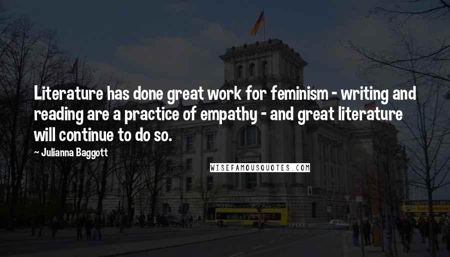 Julianna Baggott quotes: Literature has done great work for feminism - writing and reading are a practice of empathy - and great literature will continue to do so. Julianna Baggott quotes: Literature has done great work for feminism - writing and reading are a practice of empathy - and great literature will continue to do so.