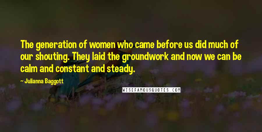 Julianna Baggott quotes: The generation of women who came before us did much of our shouting. They laid the groundwork and now we can be calm and constant and steady. Julianna Baggott quotes: The generation of women who came before us did much of our shouting. They laid the groundwork and now we can be calm and constant and steady.
