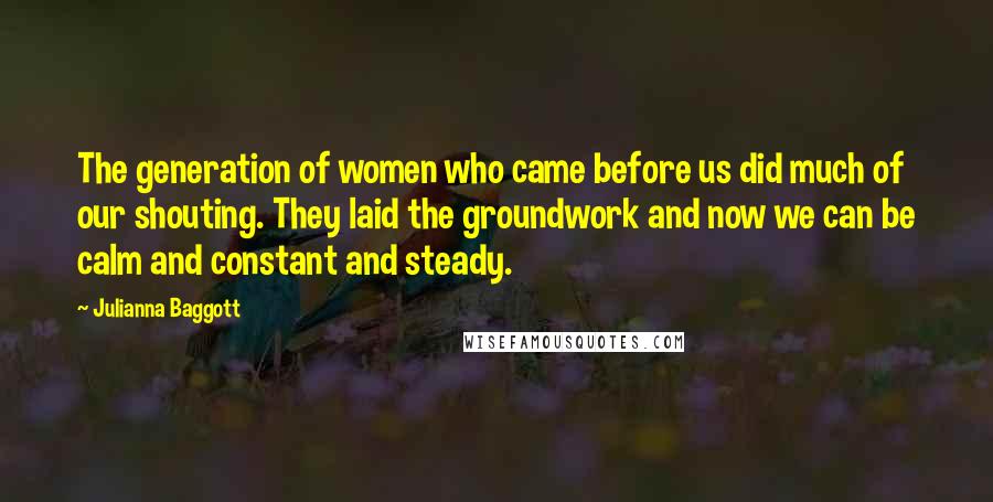 Julianna Baggott quotes: The generation of women who came before us did much of our shouting. They laid the groundwork and now we can be calm and constant and steady.