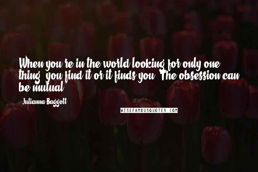 Julianna Baggott quotes: When you're in the world looking for only one thing, you find it or it finds you. The obsession can be mutual