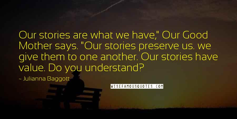 Julianna Baggott quotes: Our stories are what we have," Our Good Mother says. "Our stories preserve us. we give them to one another. Our stories have value. Do you understand?