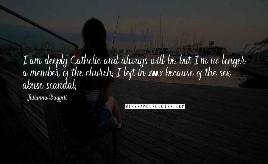 Julianna Baggott quotes: I am deeply Catholic and always will be, but I'm no longer a member of the church. I left in 2003 because of the sex abuse scandal. Julianna Baggott quotes: I am deeply Catholic and always will be, but I'm no longer a member of the church. I left in 2003 because of the sex abuse scandal.