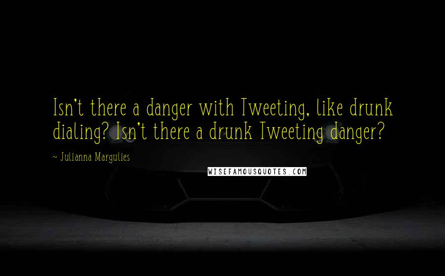 Julianna Margulies quotes: Isn't there a danger with Tweeting, like drunk dialing? Isn't there a drunk Tweeting danger?
