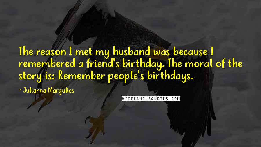 Julianna Margulies quotes: The reason I met my husband was because I remembered a friend's birthday. The moral of the story is: Remember people's birthdays.