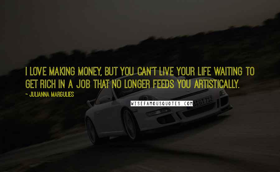 Julianna Margulies quotes: I love making money, but you can't live your life waiting to get rich in a job that no longer feeds you artistically.