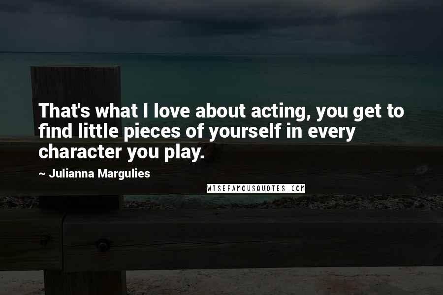 Julianna Margulies quotes: That's what I love about acting, you get to find little pieces of yourself in every character you play.