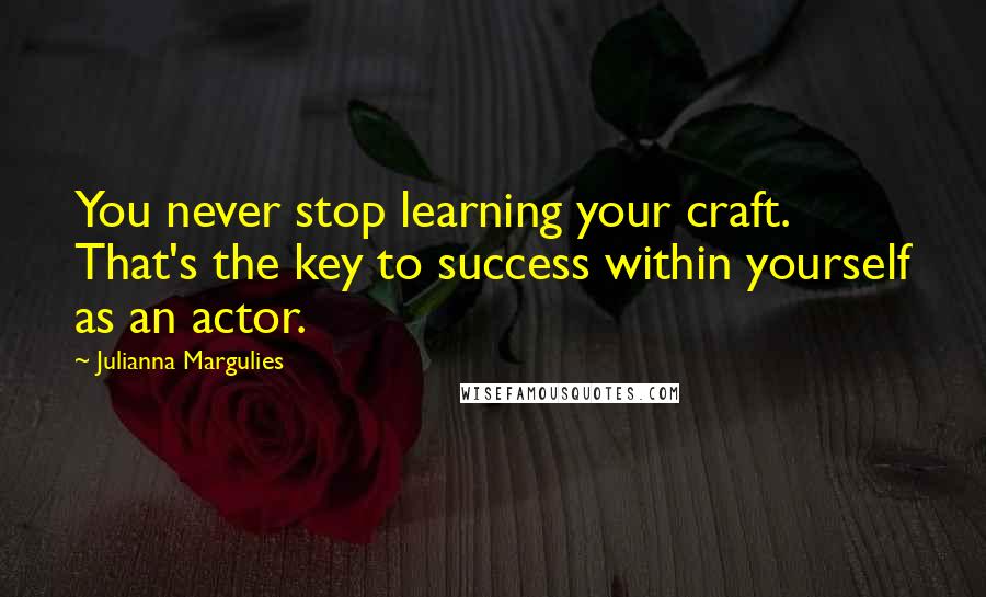 Julianna Margulies quotes: You never stop learning your craft. That's the key to success within yourself as an actor.