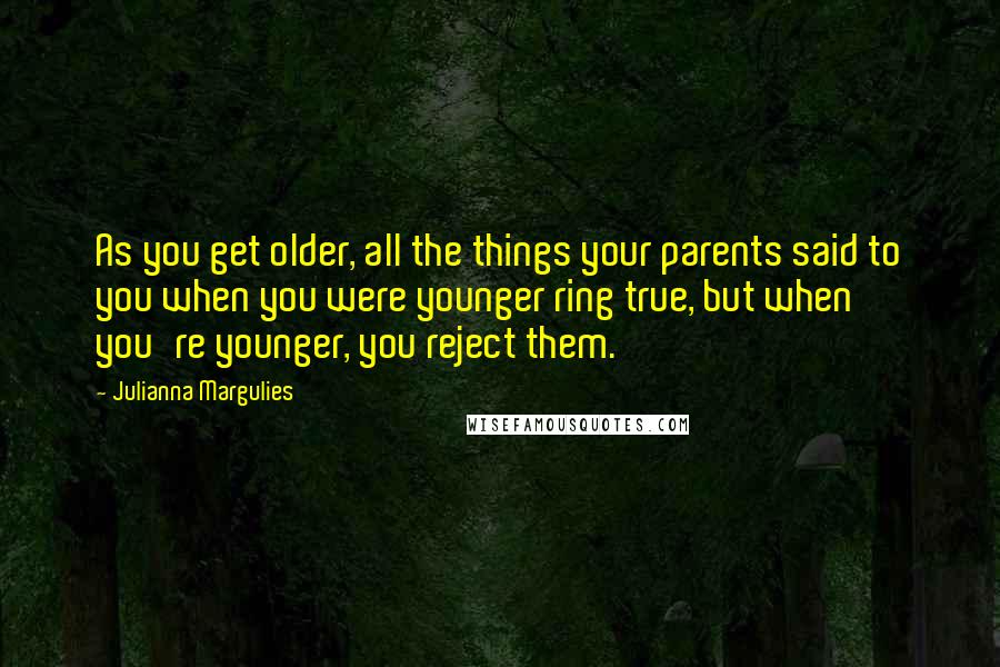 Julianna Margulies quotes: As you get older, all the things your parents said to you when you were younger ring true, but when you're younger, you reject them.