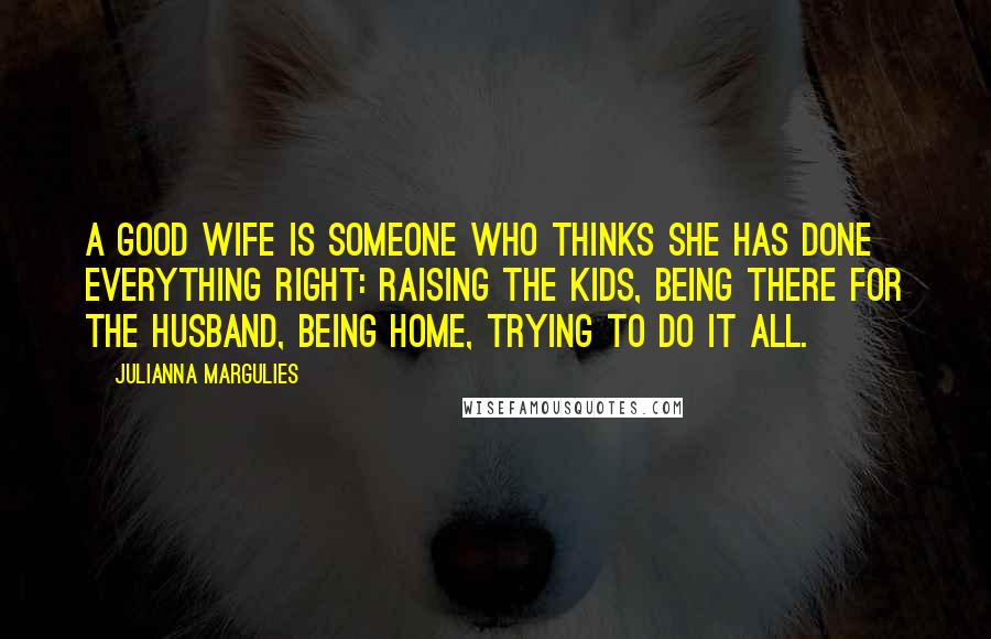 Julianna Margulies quotes: A good wife is someone who thinks she has done everything right: raising the kids, being there for the husband, being home, trying to do it all.