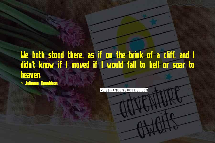 Julianne Donaldson quotes: We both stood there, as if on the brink of a cliff, and I didn't know if I moved if I would fall to hell or soar to heaven. Julianne Donaldson quotes: We both stood there, as if on the brink of a cliff, and I didn't know if I moved if I would fall to hell or soar to heaven.