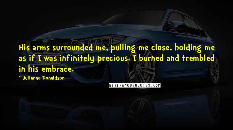 Julianne Donaldson quotes: His arms surrounded me, pulling me close, holding me as if I was infinitely precious. I burned and trembled in his embrace. Julianne Donaldson quotes: His arms surrounded me, pulling me close, holding me as if I was infinitely precious. I burned and trembled in his embrace.