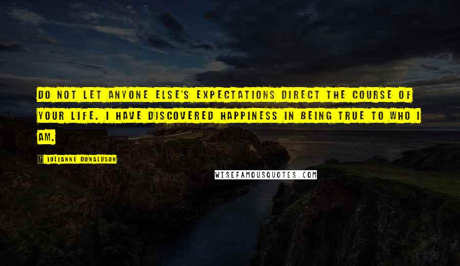 Julianne Donaldson quotes: Do not let anyone else's expectations direct the course of your life. I have discovered happiness in being true to who I am. Julianne Donaldson quotes: Do not let anyone else's expectations direct the course of your life. I have discovered happiness in being true to who I am.