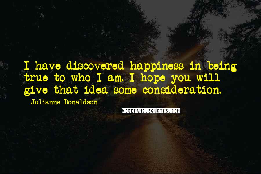 Julianne Donaldson quotes: I have discovered happiness in being true to who I am. I hope you will give that idea some consideration. Julianne Donaldson quotes: I have discovered happiness in being true to who I am. I hope you will give that idea some consideration.