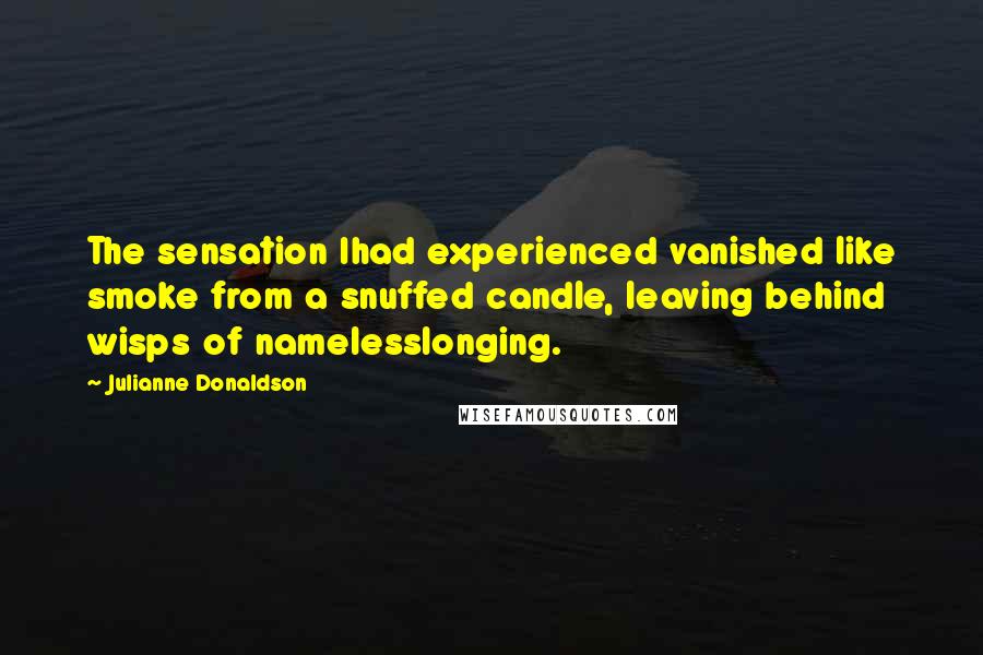 Julianne Donaldson quotes: The sensation Ihad experienced vanished like smoke from a snuffed candle, leaving behind wisps of namelesslonging. Julianne Donaldson quotes: The sensation Ihad experienced vanished like smoke from a snuffed candle, leaving behind wisps of namelesslonging.