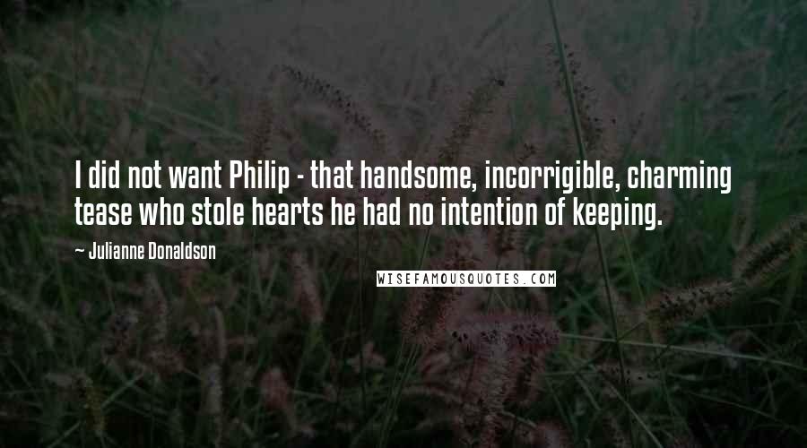 Julianne Donaldson quotes: I did not want Philip - that handsome, incorrigible, charming tease who stole hearts he had no intention of keeping. Julianne Donaldson quotes: I did not want Philip - that handsome, incorrigible, charming tease who stole hearts he had no intention of keeping.