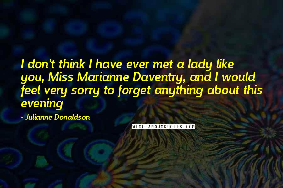 Julianne Donaldson quotes: I don't think I have ever met a lady like you, Miss Marianne Daventry, and I would feel very sorry to forget anything about this evening Julianne Donaldson quotes: I don't think I have ever met a lady like you, Miss Marianne Daventry, and I would feel very sorry to forget anything about this evening
