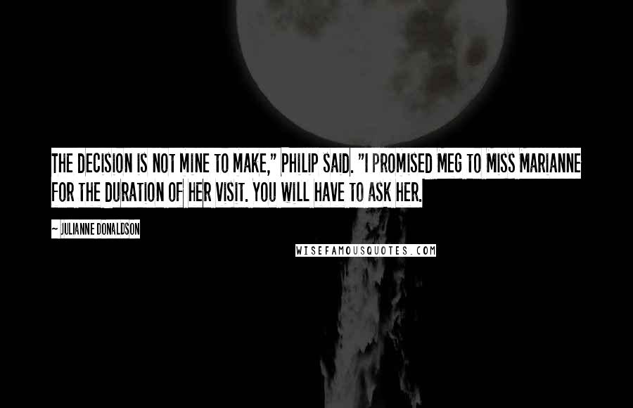 Julianne Donaldson quotes: The decision is not mine to make," Philip said. "I promised Meg to Miss Marianne for the duration of her visit. You will have to ask her. Julianne Donaldson quotes: The decision is not mine to make," Philip said. "I promised Meg to Miss Marianne for the duration of her visit. You will have to ask her.