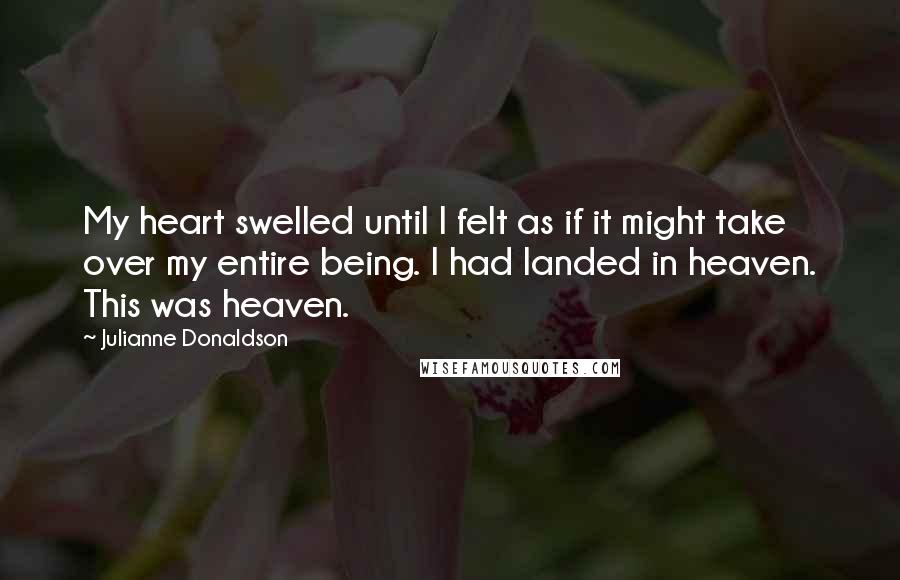Julianne Donaldson quotes: My heart swelled until I felt as if it might take over my entire being. I had landed in heaven. This was heaven. Julianne Donaldson quotes: My heart swelled until I felt as if it might take over my entire being. I had landed in heaven. This was heaven.