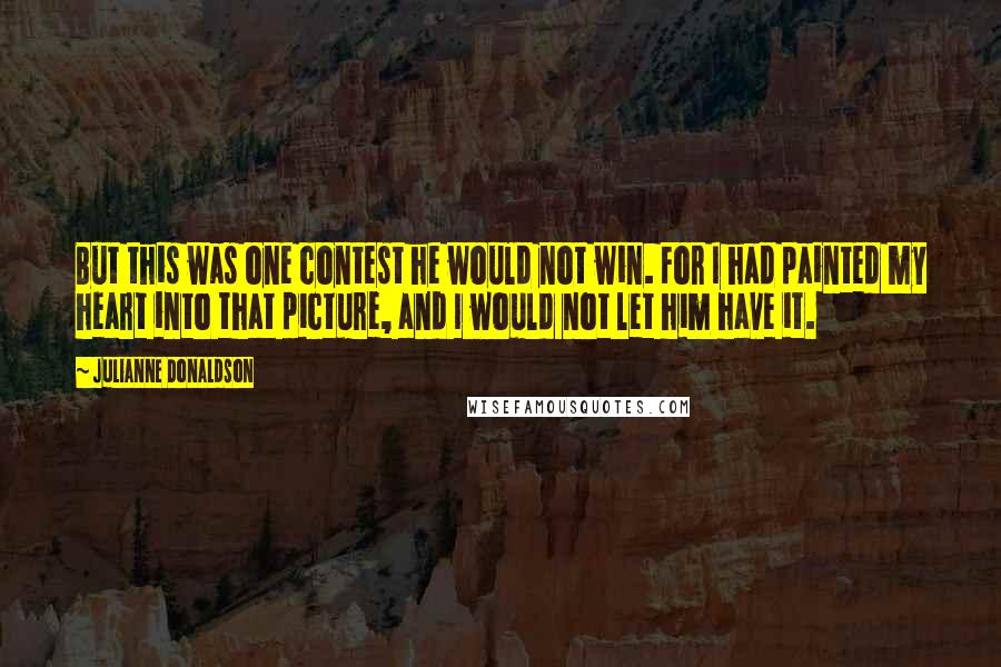 Julianne Donaldson quotes: But this was one contest he would not win. For I had painted my heart into that picture, and I would not let him have it. Julianne Donaldson quotes: But this was one contest he would not win. For I had painted my heart into that picture, and I would not let him have it.