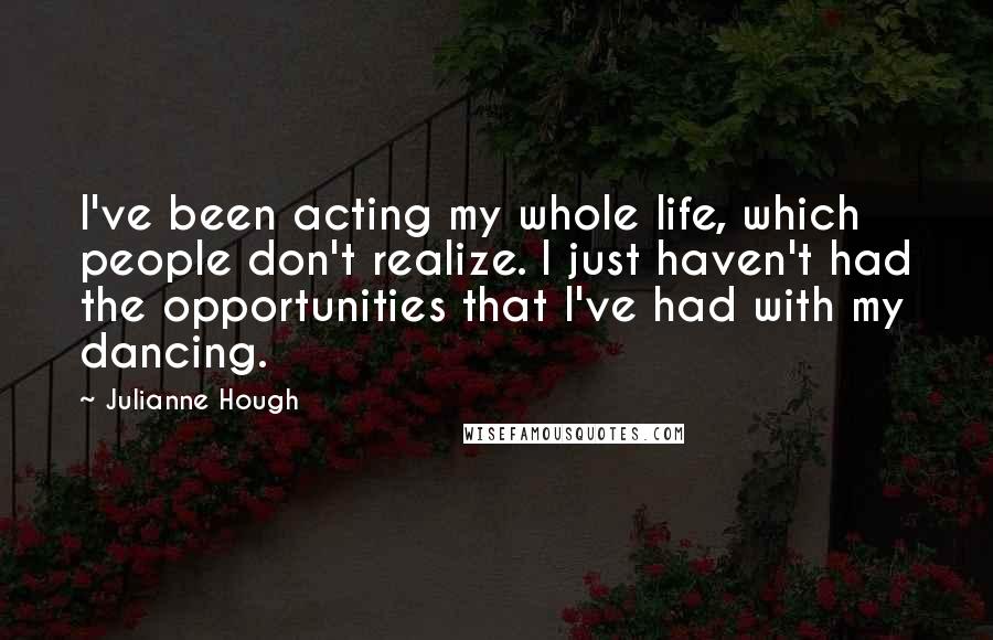 Julianne Hough quotes: I've been acting my whole life, which people don't realize. I just haven't had the opportunities that I've had with my dancing.