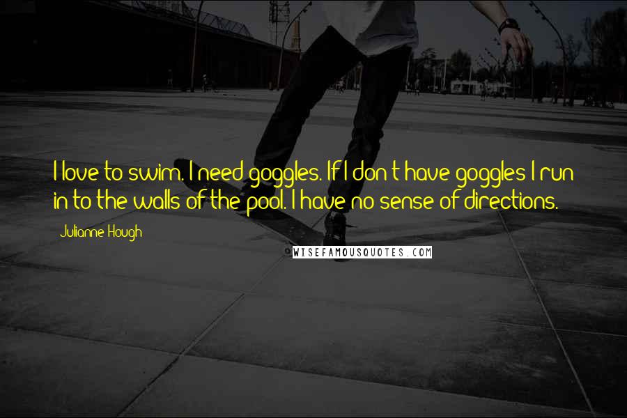 Julianne Hough quotes: I love to swim. I need goggles. If I don't have goggles I run in to the walls of the pool. I have no sense of directions.