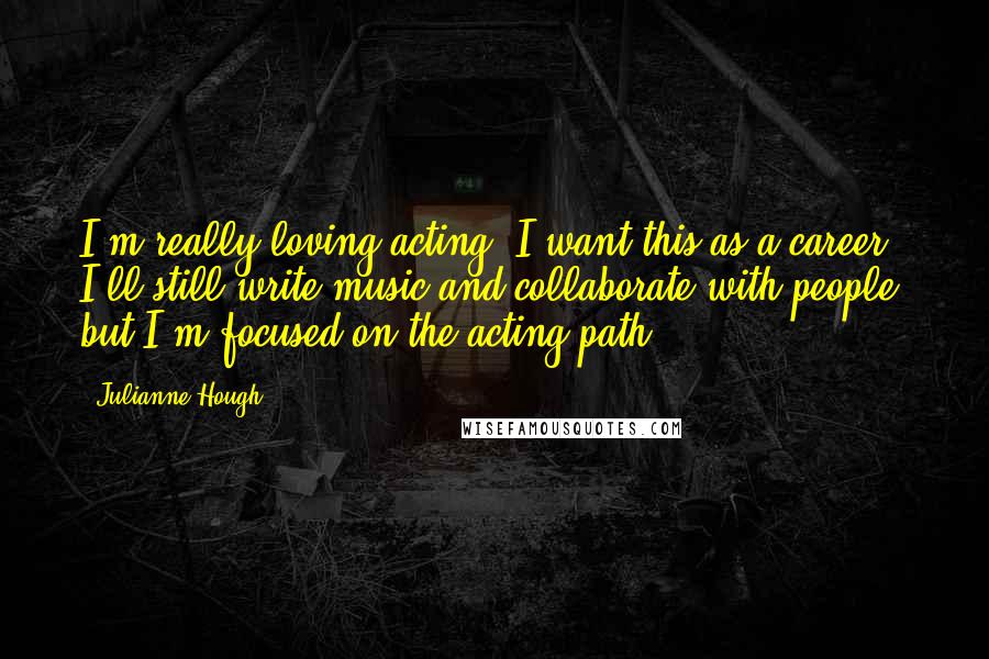 Julianne Hough quotes: I'm really loving acting. I want this as a career. I'll still write music and collaborate with people, but I'm focused on the acting path.