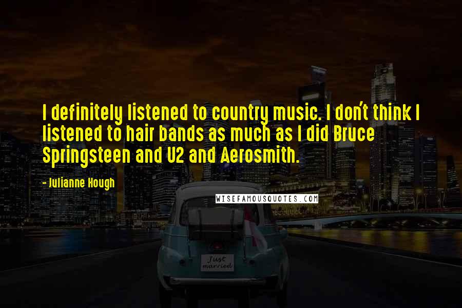 Julianne Hough quotes: I definitely listened to country music. I don't think I listened to hair bands as much as I did Bruce Springsteen and U2 and Aerosmith.