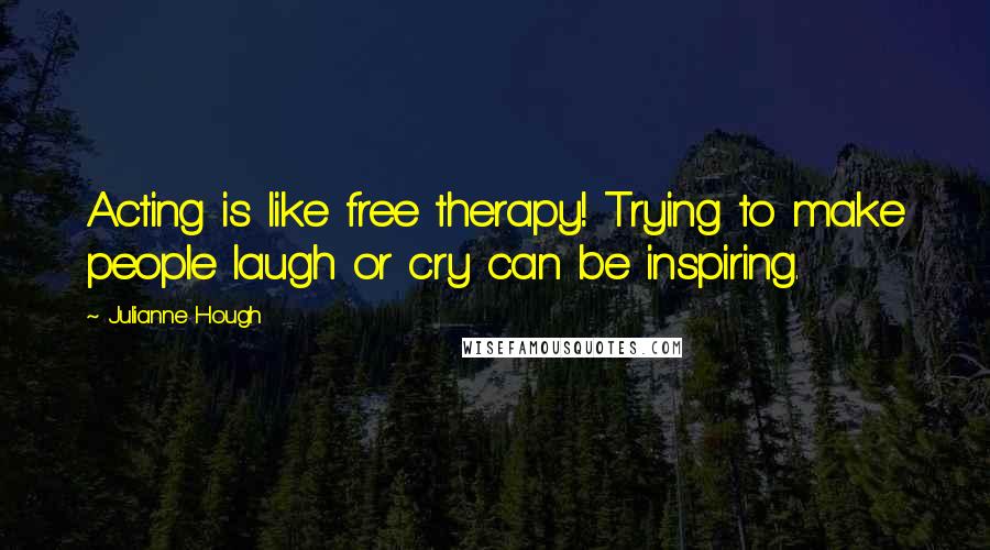 Julianne Hough quotes: Acting is like free therapy! Trying to make people laugh or cry can be inspiring.