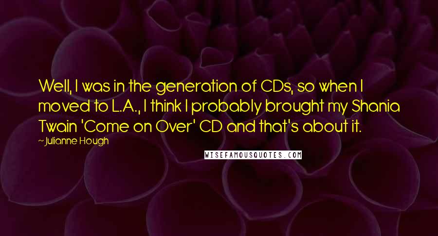 Julianne Hough quotes: Well, I was in the generation of CDs, so when I moved to L.A., I think I probably brought my Shania Twain 'Come on Over' CD and that's about it.