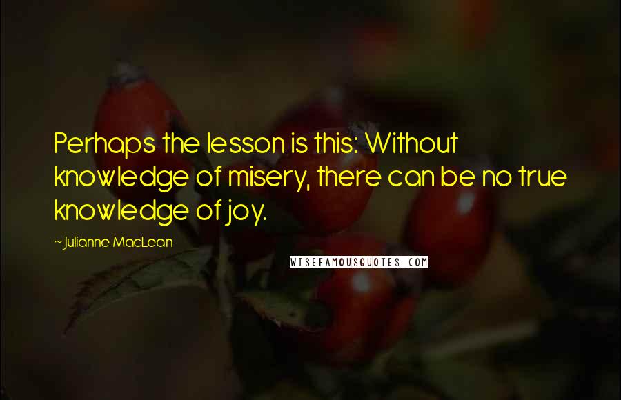 Julianne MacLean quotes: Perhaps the lesson is this: Without knowledge of misery, there can be no true knowledge of joy.