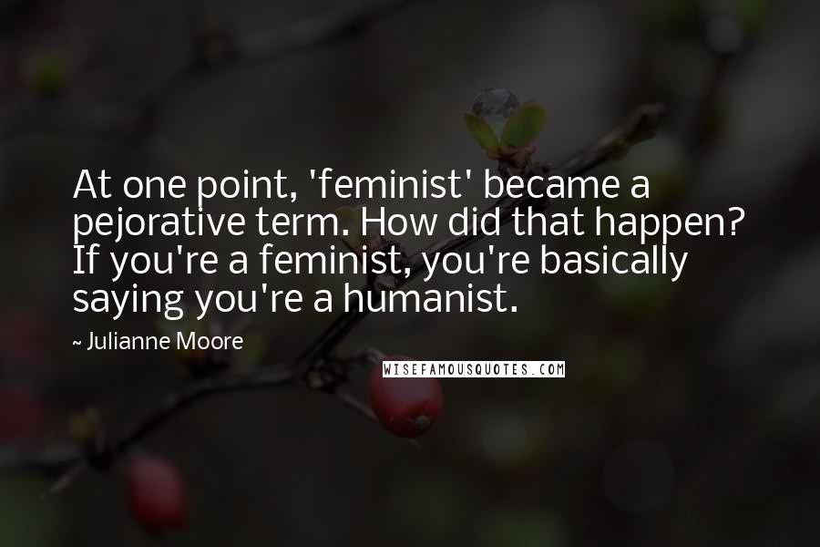 Julianne Moore quotes: At one point, 'feminist' became a pejorative term. How did that happen? If you're a feminist, you're basically saying you're a humanist.