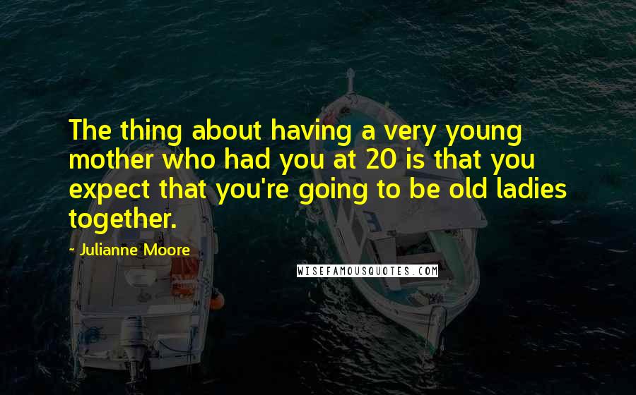 Julianne Moore quotes: The thing about having a very young mother who had you at 20 is that you expect that you're going to be old ladies together.