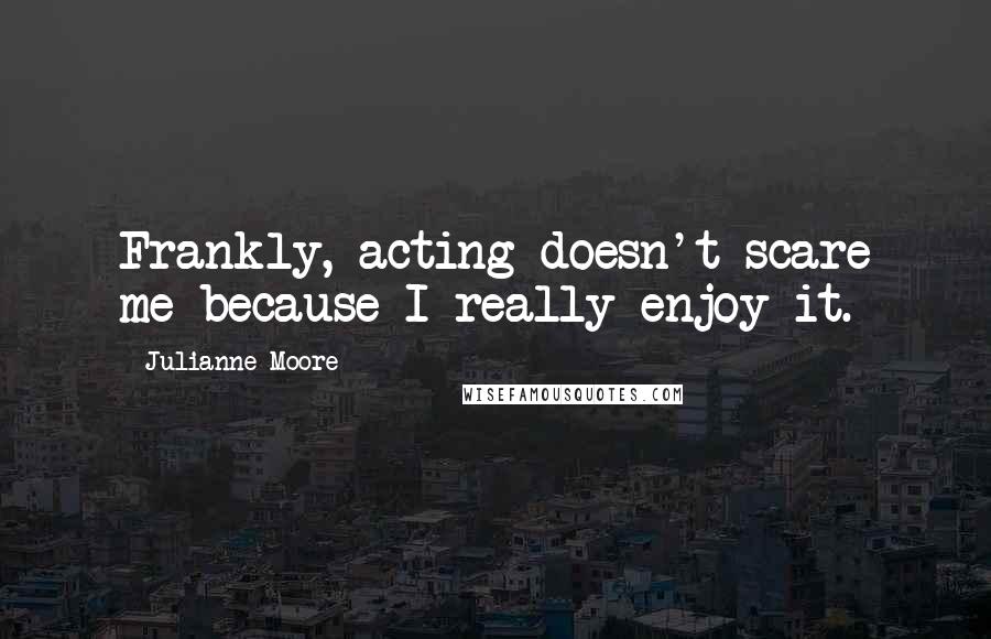 Julianne Moore quotes: Frankly, acting doesn't scare me because I really enjoy it.