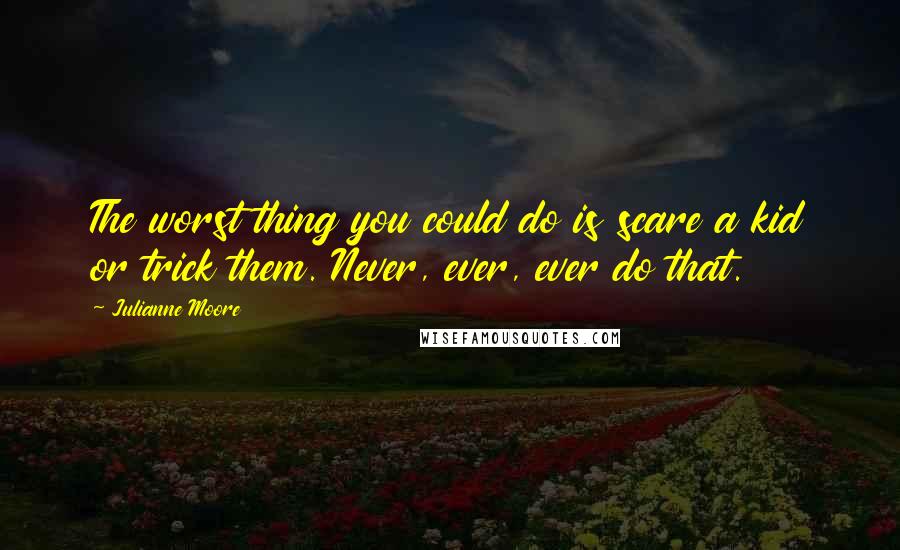Julianne Moore quotes: The worst thing you could do is scare a kid or trick them. Never, ever, ever do that.