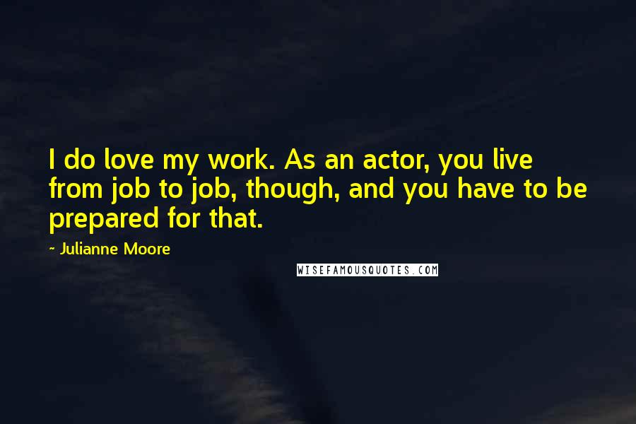 Julianne Moore quotes: I do love my work. As an actor, you live from job to job, though, and you have to be prepared for that.
