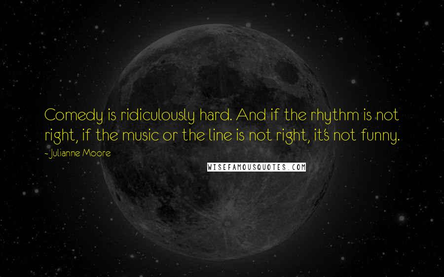 Julianne Moore quotes: Comedy is ridiculously hard. And if the rhythm is not right, if the music or the line is not right, it's not funny.
