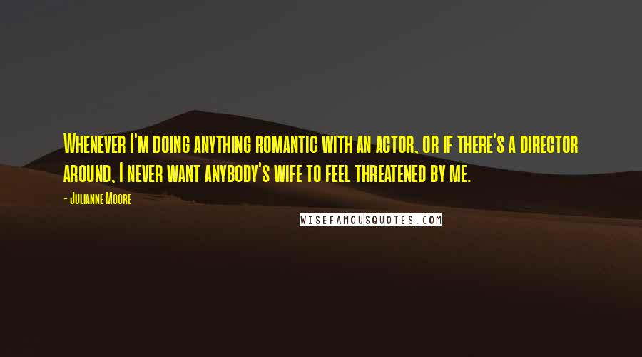 Julianne Moore quotes: Whenever I'm doing anything romantic with an actor, or if there's a director around, I never want anybody's wife to feel threatened by me.