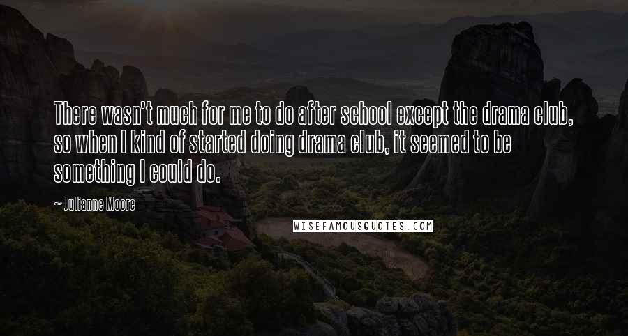 Julianne Moore quotes: There wasn't much for me to do after school except the drama club, so when I kind of started doing drama club, it seemed to be something I could do.