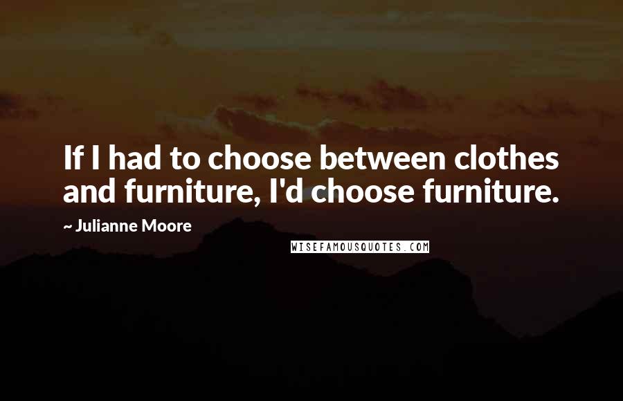 Julianne Moore quotes: If I had to choose between clothes and furniture, I'd choose furniture.