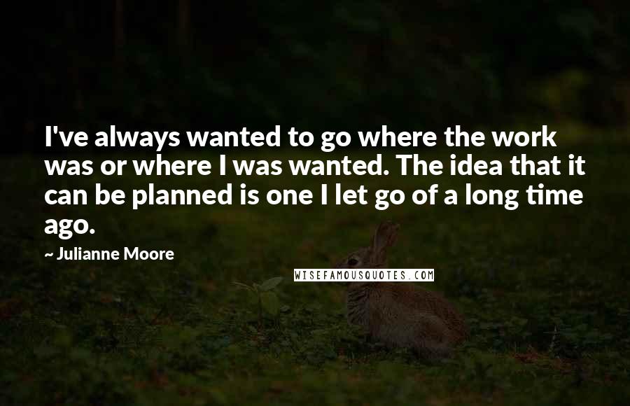 Julianne Moore quotes: I've always wanted to go where the work was or where I was wanted. The idea that it can be planned is one I let go of a long time