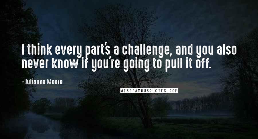 Julianne Moore quotes: I think every part's a challenge, and you also never know if you're going to pull it off.