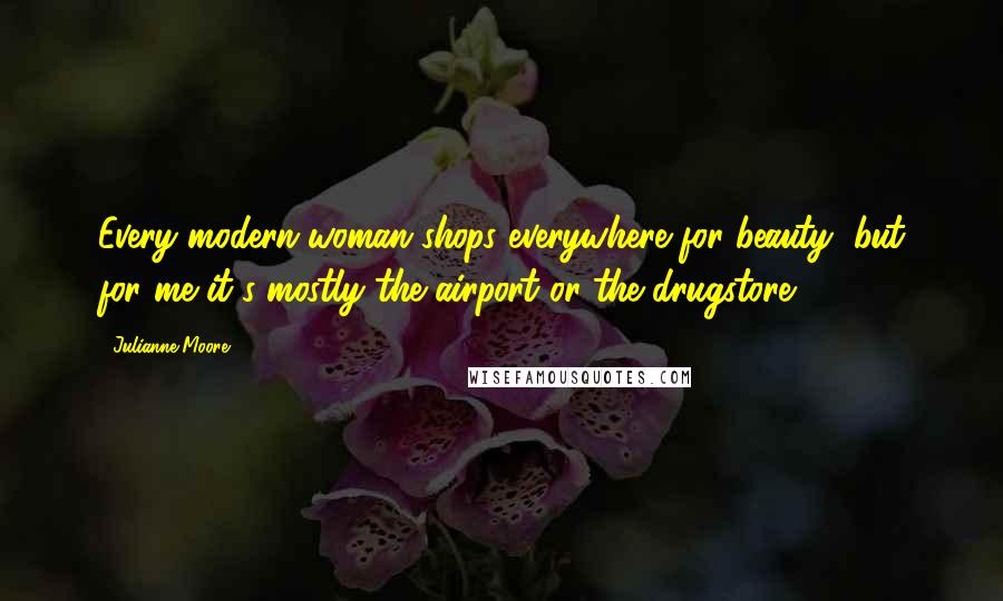 Julianne Moore quotes: Every modern woman shops everywhere for beauty, but for me it's mostly the airport or the drugstore.