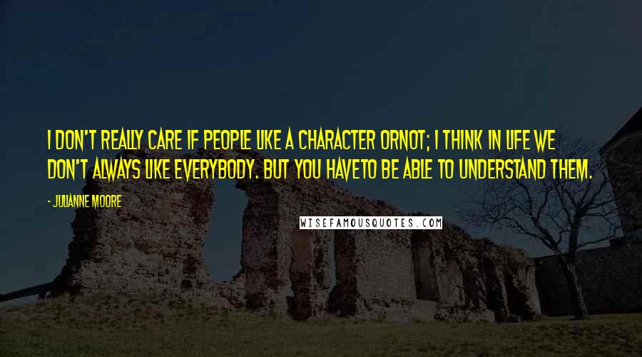 Julianne Moore quotes: I don't really care if people like a character ornot; I think in life we don't always like everybody. But you haveto be able to understand them.