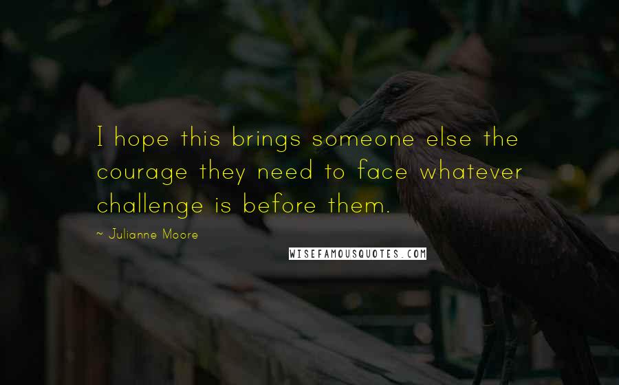 Julianne Moore quotes: I hope this brings someone else the courage they need to face whatever challenge is before them.