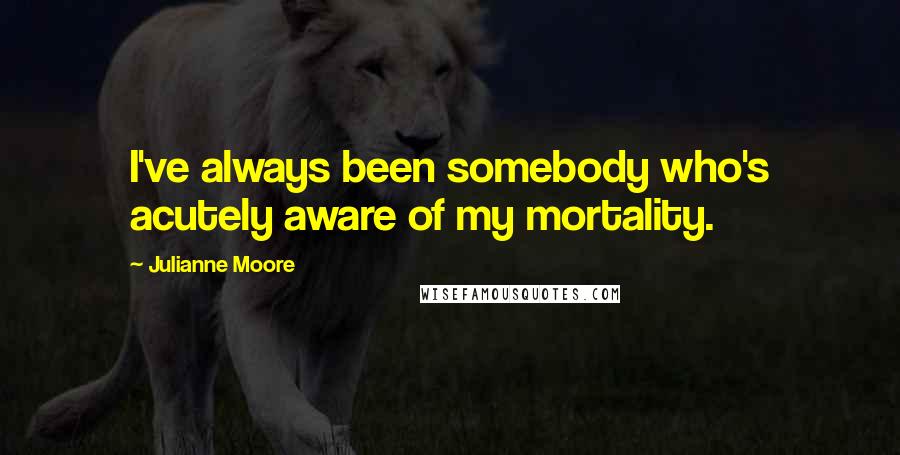 Julianne Moore quotes: I've always been somebody who's acutely aware of my mortality.