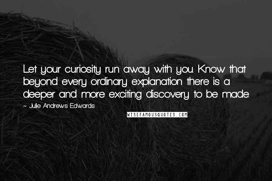 Julie Andrews Edwards quotes: Let your curiosity run away with you. Know that beyond every ordinary explanation there is a deeper and more exciting discovery to be made. Julie Andrews Edwards quotes: Let your curiosity run away with you. Know that beyond every ordinary explanation there is a deeper and more exciting discovery to be made.