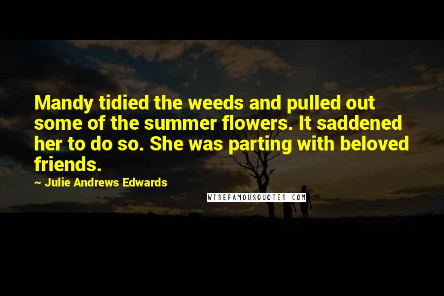Julie Andrews Edwards quotes: Mandy tidied the weeds and pulled out some of the summer flowers. It saddened her to do so. She was parting with beloved friends. Julie Andrews Edwards quotes: Mandy tidied the weeds and pulled out some of the summer flowers. It saddened her to do so. She was parting with beloved friends.