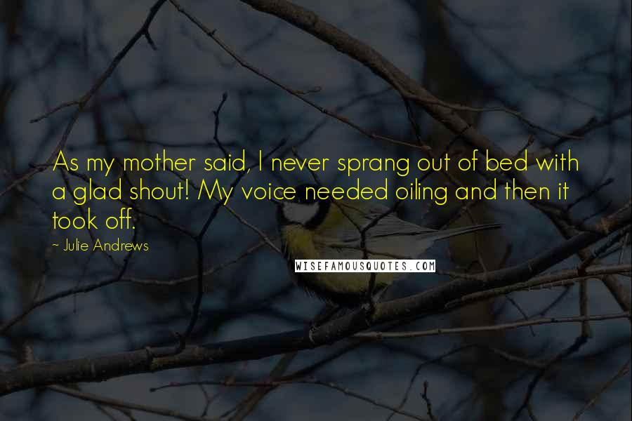 Julie Andrews quotes: As my mother said, I never sprang out of bed with a glad shout! My voice needed oiling and then it took off. Julie Andrews quotes: As my mother said, I never sprang out of bed with a glad shout! My voice needed oiling and then it took off.