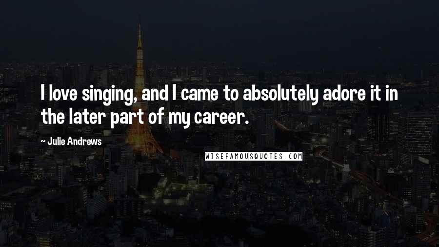 Julie Andrews quotes: I love singing, and I came to absolutely adore it in the later part of my career.