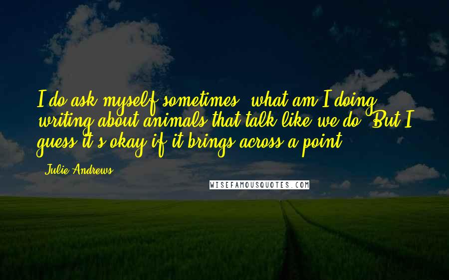 Julie Andrews quotes: I do ask myself sometimes, what am I doing writing about animals that talk like we do? But I guess it's okay if it brings across a point. Julie Andrews quotes: I do ask myself sometimes, what am I doing writing about animals that talk like we do? But I guess it's okay if it brings across a point.
